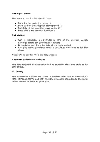 Page 23 of 53
SAP input screen:
The input screen for SAP should have:
 Entry for the matching date (1)
 Start date of the adoption leave period (1)
 End date of the adoption leave period (1)
 Have add, save and edit functions (1)
Calculation:
 SAP is calculated as £138.18 or 90% of the average weekly
earnings before tax (whichever is lower)
 It needs to start from the date of the leave period
 Part pay period payments need to calculated the same as for SMP
above
Note: SAP is pay for PAYE and NI purposes
SAP data parameter storage:
The data required for calculation will be stored in the same table as for
SMP above.
GL Coding
The 92% reclaim should be coded to balance sheet control accounts for
SMP, SPP (and ASPP), and SAP. The 8% remainder should go to the same
departmental GL code as gross pay.
 