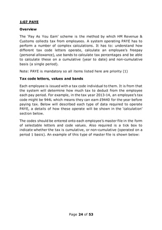 Page 24 of 53
1:07 PAYE
Overview
The ‘Pay As You Earn’ scheme is the method by which HM Revenue &
Customs collects tax from employees. A system operating PAYE has to
perform a number of complex calculations. It has to: understand how
different tax code letters operate, calculate an employee’s freepay
(personal allowance), use bands to calculate tax percentages and be able
to calculate these on a cumulative (year to date) and non-cumulative
basis (a single period).
Note: PAYE is mandatory so all items listed here are priority (1)
Tax code letters, values and bands
Each employee is issued with a tax code individual to them. It is from that
the system will determine how much tax to deduct from the employee
each pay period. For example, in the tax year 2013-14, an employee’s tax
code might be 944L which means they can earn £9440 for the year before
paying tax. Below will described each type of data required to operate
PAYE, a details of how these operate will be shown in the ‘calculation’
section below.
The codes should be entered onto each employee’s master file in the form
of selectable letters and code values. Also required is a tick box to
indicate whether the tax is cumulative, or non-cumulative (operated on a
period 1 basis). An example of this type of master file is shown below:
 