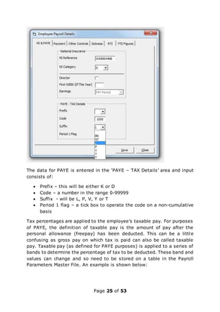 Page 25 of 53
The data for PAYE is entered in the ‘PAYE – TAX Details’ area and input
consists of:
 Prefix – this will be either K or D
 Code – a number in the range 0-99999
 Suffix - will be L, P, V, Y or T
 Period 1 flag – a tick box to operate the code on a non-cumulative
basis
Tax percentages are applied to the employee’s taxable pay. For purposes
of PAYE, the definition of taxable pay is the amount of pay after the
personal allowance (freepay) has been deducted. This can be a little
confusing as gross pay on which tax is paid can also be called taxable
pay. Taxable pay (as defined for PAYE purposes) is applied to a series of
bands to determine the percentage of tax to be deducted. These band and
values can change and so need to be stored on a table in the Payroll
Parameters Master File. An example is shown below:
 