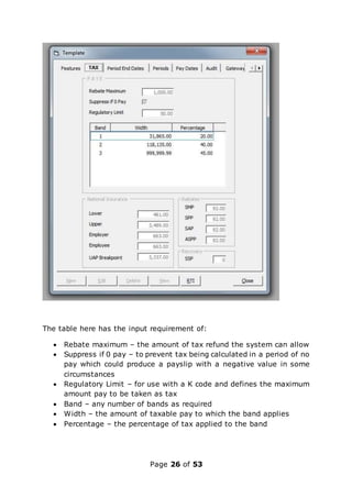 Page 26 of 53
The table here has the input requirement of:
 Rebate maximum – the amount of tax refund the system can allow
 Suppress if 0 pay – to prevent tax being calculated in a period of no
pay which could produce a payslip with a negative value in some
circumstances
 Regulatory Limit – for use with a K code and defines the maximum
amount pay to be taken as tax
 Band – any number of bands as required
 Width – the amount of taxable pay to which the band applies
 Percentage – the percentage of tax applied to the band
 
