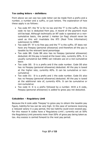 Page 27 of 53
Tax coding letters – definitions
From above we can see tax code letter can be made from a prefix and a
number, a number and a suffix, or just letters. The explanation of how
these apply is as follows:
 Tax code NT: the ‘N’ is for no tax and the ‘T’ is the suffix. On this
code no tax is deducted from pay. A record of the payment must
still be kept. Although technically an NT code is operated on a non-
cumulative basis, the period 1 marker (or flag) should never be
used as this will invalidate the RTI (Real Time Information)
submission to HMRC
 Tax code 0T: ‘0’ is no free pay and the ‘T’ is the suffix. 0T does not
have any freepay (personal allowance) and therefore all the pay is
taxable by the relevant band percentage
 Tax code BR: Code BR also has no freepay (personal allowance)
deducted. All the pay is taxed at the lower rate, currently 20%. It is
usually cumulative but HMRC can indicate use on a non-cumulative
basis
 Tax code D0: D is a prefix and 0 the code number. Code D0 also
has no freepay (personal allowance) deducted. All the pay is taxed
at the higher rate, currently 40%. It can be cumulative or non-
cumulative
 Tax code D1: D is a prefix and 1 the code number. Code D1 also
has no freepay (personal allowance) deducted. All the pay is taxed
at the additional rate of, currently 45%. It can be cumulative or
non-cumulative
 Tax code K: K is a prefix followed by a number. With a K code,
freepay (personal allowance) is added to gross pay not deducted.
Calculation - Regulatory Limit
Because the K code adds ‘freepay’ to gross pay to obtain the taxable pay
figure, liability for tax can be very high. In the case of someone receiving
a reduced salary in a pay period, the tax liability could even exceed pay.
For this reason K codes have a ‘Regulatory Limit’; currently set at 50%
the Regulatory Limit prevents more than 50% of gross pay being taken as
tax. Any excess is carried forward to the next pay period.
 