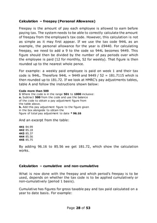 Page 28 of 53
Calculation – freepay (Personal Allowance)
Freepay is the amount of pay each employee is allowed to earn before
paying tax. The system needs to be able to correctly calculate the amount
of freepay from the employee’s tax code. However, this calculation is not
as simple as it may first appear. If we use the tax code 944L as an
example, the personal allowance for the year is £9440. For calculating
freepay, we need to add a 9 to the code so 944L becomes 9449. This
figure should then be divided by the number of pay periods over which
the employee is paid (12 for monthly, 52 for weekly). That figure is then
rounded up to the nearest whole pence.
For example: a weekly paid employee is paid on week 1 and their tax
code is 944L. Therefore 944L = 9449 and 9449 / 52 = 181.7115 which is
then rounded up to 181.72. If we look at HMRC’s pay adjustments tables,
table A and follow the instructions shown below:
Code more than 500
1 Where the code is in the range 501 to 1000 inclusive:
a. Subtract 500 from the code and use the balance
of the code to obtain a pay adjustment figure from
the table above.
b. Add this pay adjustment figure to the figure given
in the box alongside to obtain the
figure of total pay adjustment to date * 96.16
And an excerpt from the table:
441 84.99
442 85.18
443 85.37
444 85.56
445 85.75
By adding 96.16 to 85.56 we get 181.72, which show the calculation
works.
Calculation – cumulative and non-cumulative
What is now done with the freepay and which period’s freepay is to be
used, depends on whether the tax code is to be applied cumulatively or
non-cumulatively (period 1 basis).
Cumulative has figures for gross taxable pay and tax paid calculated on a
year to date basis. For example:
 