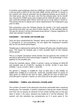 Page 29 of 53
A monthly paid employee receives £2000 per month gross pay. In month
1 the tax paid in 2014-15 for tax code 1000L will be £233.00. In month 2,
the system will need to calculate tax by applying freepay as at month 2,
the total gross pay for the year, and the tax already paid. So for month
two, the tax for £4000 gross year to date will be £466.20 (year to date) –
less £233.00 already paid means £233.20 tax is to be paid in month 2.
This allows the tax to adjust up or down depending of the employee’s pay
year to date.
Non-cumulative uses the freepay figures for period 1 for each separate
pay period and does not use year to date figures. In the example above,
the pay for period 2 will be calculated using period 1 figures regardless of
what was earned in period 1.
Calculation – tax bands and taxable pay
Once we have established the ‘freepay’ above and whether or not the tax
is cumulative or non-cumulative, we can apply the employee’s taxable
pay to the tax band percentages.
Taxable pay is obtained by taking the freepay off gross pay (taxable gross
pay). The figure for taxable pay is then rounded down to the nearest
whole pound.
This is a simpler calculation which divides the tax band by the number of
periods to determine which percentage is applied. The percentage is then
applied to the taxable pay.
Using the example above, 1000L in period 1 gives us freepay of £834.09
and taxable pay of £1165.91, rounded to £1165. £1165 is less than
£31865 / 12 so, £1165 x 20% = £233.00.
For period 2, freepay is £1668.19. Year to date pay is now £4000, so
£4000 less £1668.19 is £2331.81. £2331.81 rounded down to £2331 at
20% gives us £466.20 tax year to date. £466.20 tax year to date less
£233.00 paid in period 1 leaves us with £233.20 to be paid in period 2.
Calculation – holiday pay advances (weekly paid)
The number of weeks to be advanced should be selectable when inputting
holiday pay. For example: a weekly employee is taking two weeks holiday
and they are to receive an advance of two weeks holiday pay on the pay
date in week 7. On input, ‘advance tax weeks by 2’ will be selected. The
system will the calculate tax cumulatively as if it were week 9. For
 