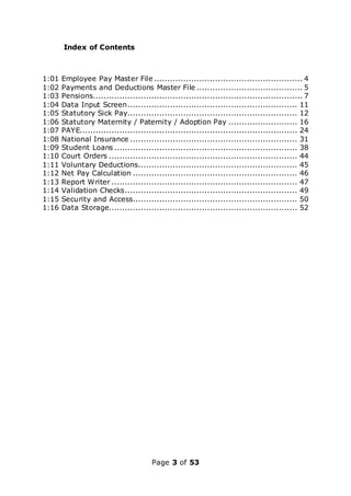 Page 3 of 53
Index of Contents
1:01 Employee Pay Master File ........................................................ 4
1:02 Payments and Deductions Master File ........................................ 5
1:03 Pensions............................................................................... 7
1:04 Data Input Screen................................................................ 11
1:05 Statutory Sick Pay................................................................ 12
1:06 Statutory Maternity / Paternity / Adoption Pay .......................... 16
1:07 PAYE.................................................................................. 24
1:08 National Insurance ............................................................... 31
1:09 Student Loans ..................................................................... 38
1:10 Court Orders ....................................................................... 44
1:11 Voluntary Deductions............................................................ 45
1:12 Net Pay Calculation .............................................................. 46
1:13 Report Writer ...................................................................... 47
1:14 Validation Checks................................................................. 49
1:15 Security and Access.............................................................. 50
1:16 Data Storage....................................................................... 52
 