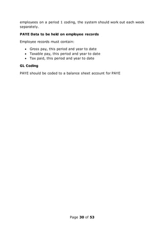 Page 30 of 53
employees on a period 1 coding, the system should work out each week
separately.
PAYE Data to be held on employee records
Employee records must contain:
 Gross pay, this period and year to date
 Taxable pay, this period and year to date
 Tax paid, this period and year to date
GL Coding
PAYE should be coded to a balance sheet account for PAYE
 