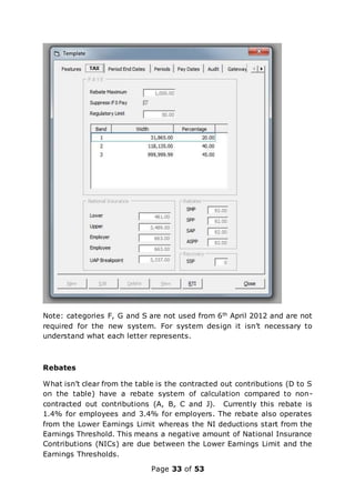 Page 33 of 53
Note: categories F, G and S are not used from 6th April 2012 and are not
required for the new system. For system design it isn’t necessary to
understand what each letter represents.
Rebates
What isn’t clear from the table is the contracted out contributions (D to S
on the table) have a rebate system of calculation compared to non-
contracted out contributions (A, B, C and J). Currently this rebate is
1.4% for employees and 3.4% for employers. The rebate also operates
from the Lower Earnings Limit whereas the NI deductions start from the
Earnings Threshold. This means a negative amount of National Insurance
Contributions (NICs) are due between the Lower Earnings Limit and the
Earnings Thresholds.
 
