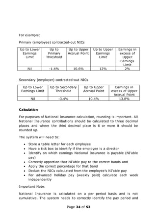 Page 34 of 53
For example:
Primary (employee) contracted-out NICs
Up to Lower
Earnings
Limit
Up to
Primary
Threshold
Up to Upper
Accrual Point
Up to Upper
Earnings
Limit
Earnings in
excess of
Upper
Earnings
Limit
Nil -1.4% 10.6% 12% 2%
Secondary (employer) contracted-out NICs
Up to Lower
Earnings Limit
Up to Secondary
Threshold
Up to Upper
Accrual Point
Earnings in
excess of Upper
Accrual Point
Nil -3.4% 10.4% 13.8%
Calculation
For purposes of National Insurance calculation, rounding is important. All
National Insurance contributions should be calculated to three decimal
places and where the third decimal place is 6 or more it should be
rounded up.
The system will need to:
 Store a table letter for each employee
 Have a tick box to identify if the employee is a director
 Identify on which earnings National Insurance is payable (NI’able
pay)
 Correctly apportion that NI’able pay to the correct bands and
 Apply the correct percentage for that band
 Deduct the NICs calculated from the employee’s NI’able pay
 For advanced holiday pay (weekly paid) calculate each week
independently
Important Note:
National Insurance is calculated on a per period basis and is not
cumulative. The system needs to correctly identify the pay period and
 