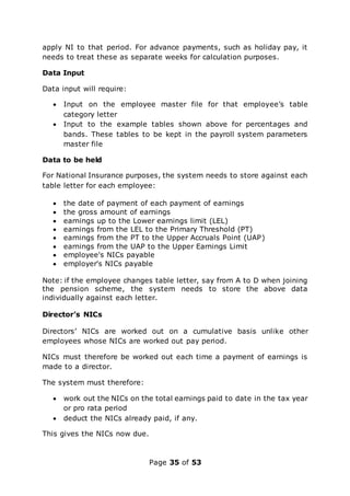 Page 35 of 53
apply NI to that period. For advance payments, such as holiday pay, it
needs to treat these as separate weeks for calculation purposes.
Data Input
Data input will require:
 Input on the employee master file for that employee’s table
category letter
 Input to the example tables shown above for percentages and
bands. These tables to be kept in the payroll system parameters
master file
Data to be held
For National Insurance purposes, the system needs to store against each
table letter for each employee:
 the date of payment of each payment of earnings
 the gross amount of earnings
 earnings up to the Lower earnings limit (LEL)
 earnings from the LEL to the Primary Threshold (PT)
 earnings from the PT to the Upper Accruals Point (UAP)
 earnings from the UAP to the Upper Earnings Limit
 employee's NICs payable
 employer's NICs payable
Note: if the employee changes table letter, say from A to D when joining
the pension scheme, the system needs to store the above data
individually against each letter.
Director’s NICs
Directors’ NICs are worked out on a cumulative basis unlike other
employees whose NICs are worked out pay period.
NICs must therefore be worked out each time a payment of earnings is
made to a director.
The system must therefore:
 work out the NICs on the total earnings paid to date in the tax year
or pro rata period
 deduct the NICs already paid, if any.
This gives the NICs now due.
 