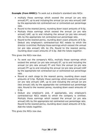 Page 36 of 53
Example (from HMRC): To work out a director’s standard rate NICs:
 multiply those earnings which exceed the annual (or pro rata
annual) PT, up to and including the annual (or pro rata annual) UAP
by the appropriate not contracted-out or contracted-out percentage
rate.
 Round to the nearest penny, rounding down exact amounts of 0.5p.
 Multiply those earnings which exceed the annual (or pro rata
annual) UAP, up to and including the annual (or pro rata annual)
UEL by the appropriate not contracted-out percentage rate.
 Round to the nearest penny, rounding down exact amounts of 0.5p.
Deduct any employee’s contracted-out NIC rebate to which the
director is entitled. Multiply those earnings which exceed the annual
(or pro rata annual) UEL by 2%. Round to the nearest penny,
rounding down exact amounts of 0.5p. Add the totals together.
This gives the NICs now due.
 To work out the company’s NICs, multiply those earnings which
exceed the annual (or pro rata annual) ST, up to and including the
annual (or pro rata annual) PT and from the annual (or pro rata
annual) PT up to and including the annual (or pro rata annual) UAP
by the appropriate not contracted-out or contracted-out percentage
rate.
 Round at each stage to the nearest penny, rounding down exact
amounts of 0.5p. Multiply those earnings which exceed the annual
(or pro rata annual) UAP, up to and including the annual (or pro
rata annual) UEL by the appropriate not contracted-out percentage
rate. Round to the nearest penny, rounding down exact amounts of
0.5p.
 Deduct any employer’s and, if appropriate, any employee’s
contracted-out NICs rebate to which the company is entitled.
Multiply those earnings which exceed the annual (or pro rata
annual) UEL by the appropriate not contracted-out percentage rate.
Round to the nearest penny, rounding down exact amounts of 0.5p.
Add the totals together.
This gives the NICs now due.
 