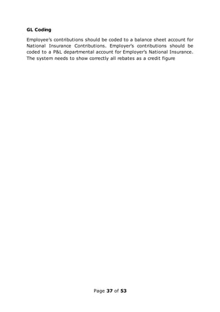 Page 37 of 53
GL Coding
Employee’s contributions should be coded to a balance sheet account for
National Insurance Contributions. Employer’s contributions should be
coded to a P&L departmental account for Employer’s National Insurance.
The system needs to show correctly all rebates as a credit figure
 