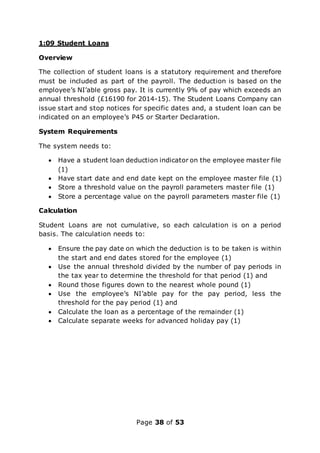 Page 38 of 53
1:09 Student Loans
Overview
The collection of student loans is a statutory requirement and therefore
must be included as part of the payroll. The deduction is based on the
employee’s NI’able gross pay. It is currently 9% of pay which exceeds an
annual threshold (£16190 for 2014-15). The Student Loans Company can
issue start and stop notices for specific dates and, a student loan can be
indicated on an employee’s P45 or Starter Declaration.
System Requirements
The system needs to:
 Have a student loan deduction indicator on the employee master file
(1)
 Have start date and end date kept on the employee master file (1)
 Store a threshold value on the payroll parameters master file (1)
 Store a percentage value on the payroll parameters master file (1)
Calculation
Student Loans are not cumulative, so each calculation is on a period
basis. The calculation needs to:
 Ensure the pay date on which the deduction is to be taken is within
the start and end dates stored for the employee (1)
 Use the annual threshold divided by the number of pay periods in
the tax year to determine the threshold for that period (1) and
 Round those figures down to the nearest whole pound (1)
 Use the employee’s NI’able pay for the pay period, less the
threshold for the pay period (1) and
 Calculate the loan as a percentage of the remainder (1)
 Calculate separate weeks for advanced holiday pay (1)
 