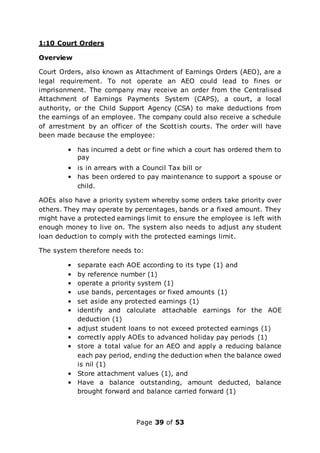 Page 39 of 53
1:10 Court Orders
Overview
Court Orders, also known as Attachment of Earnings Orders (AEO), are a
legal requirement. To not operate an AEO could lead to fines or
imprisonment. The company may receive an order from the Centralised
Attachment of Earnings Payments System (CAPS), a court, a local
authority, or the Child Support Agency (CSA) to make deductions from
the earnings of an employee. The company could also receive a schedule
of arrestment by an officer of the Scottish courts. The order will have
been made because the employee:
• has incurred a debt or fine which a court has ordered them to
pay
• is in arrears with a Council Tax bill or
• has been ordered to pay maintenance to support a spouse or
child.
AOEs also have a priority system whereby some orders take priority over
others. They may operate by percentages, bands or a fixed amount. They
might have a protected earnings limit to ensure the employee is left with
enough money to live on. The system also needs to adjust any student
loan deduction to comply with the protected earnings limit.
The system therefore needs to:
• separate each AOE according to its type (1) and
• by reference number (1)
• operate a priority system (1)
• use bands, percentages or fixed amounts (1)
• set aside any protected earnings (1)
• identify and calculate attachable earnings for the AOE
deduction (1)
• adjust student loans to not exceed protected earnings (1)
• correctly apply AOEs to advanced holiday pay periods (1)
• store a total value for an AEO and apply a reducing balance
each pay period, ending the deduction when the balance owed
is nil (1)
• Store attachment values (1), and
• Have a balance outstanding, amount deducted, balance
brought forward and balance carried forward (1)
 