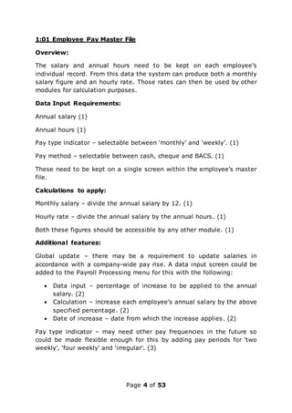 Page 4 of 53
1:01 Employee Pay Master File
Overview:
The salary and annual hours need to be kept on each employee’s
individual record. From this data the system can produce both a monthly
salary figure and an hourly rate. Those rates can then be used by other
modules for calculation purposes.
Data Input Requirements:
Annual salary (1)
Annual hours (1)
Pay type indicator – selectable between ‘monthly’ and ‘weekly’. (1)
Pay method – selectable between cash, cheque and BACS. (1)
These need to be kept on a single screen within the employee’s master
file.
Calculations to apply:
Monthly salary – divide the annual salary by 12. (1)
Hourly rate – divide the annual salary by the annual hours. (1)
Both these figures should be accessible by any other module. (1)
Additional features:
Global update – there may be a requirement to update salaries in
accordance with a company-wide pay rise. A data input screen could be
added to the Payroll Processing menu for this with the following:
 Data input – percentage of increase to be applied to the annual
salary. (2)
 Calculation – increase each employee’s annual salary by the above
specified percentage. (2)
 Date of increase – date from which the increase applies. (2)
Pay type indicator – may need other pay frequencies in the future so
could be made flexible enough for this by adding pay periods for ‘two
weekly’, ‘four weekly’ and ‘irregular’. (3)
 