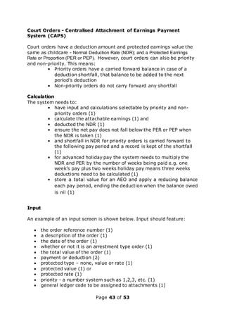 Page 43 of 53
Court Orders - Centralised Attachment of Earnings Payment
System (CAPS)
Court orders have a deduction amount and protected earnings value the
same as childcare - Normal Deduction Rate (NDR); and a Protected Earnings
Rate or Proportion (PER or PEP). However, court orders can also be priority
and non-priority. This means:
• Priority orders have a carried forward balance in case of a
deduction shortfall, that balance to be added to the next
period’s deduction
• Non-priority orders do not carry forward any shortfall
Calculation
The system needs to:
• have input and calculations selectable by priority and non-
priority orders (1)
• calculate the attachable earnings (1) and
• deducted the NDR (1)
• ensure the net pay does not fall below the PER or PEP when
the NDR is taken (1)
• and shortfall in NDR for priority orders is carried forward to
the following pay period and a record is kept of the shortfall
(1)
• for advanced holiday pay the system needs to multiply the
NDR and PER by the number of weeks being paid e.g. one
week’s pay plus two weeks holiday pay means three weeks
deductions need to be calculated (1)
• store a total value for an AEO and apply a reducing balance
each pay period, ending the deduction when the balance owed
is nil (1)
Input
An example of an input screen is shown below. Input should feature:
 the order reference number (1)
 a description of the order (1)
 the date of the order (1)
 whether or not it is an arrestment type order (1)
 the total value of the order (1)
 payment or deduction (2)
 protected type – none, value or rate (1)
 protected value (1) or
 protected rate (1)
 priority - a number system such as 1,2,3, etc. (1)
 general ledger code to be assigned to attachments (1)
 