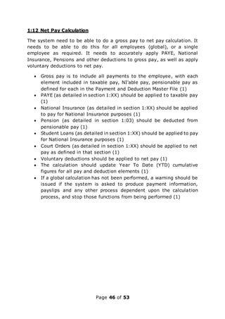 Page 46 of 53
1:12 Net Pay Calculation
The system need to be able to do a gross pay to net pay calculation. It
needs to be able to do this for all employees (global), or a single
employee as required. It needs to accurately apply PAYE, National
Insurance, Pensions and other deductions to gross pay, as well as apply
voluntary deductions to net pay.
 Gross pay is to include all payments to the employee, with each
element included in taxable pay, NI’able pay, pensionable pay as
defined for each in the Payment and Deduction Master File (1)
 PAYE (as detailed in section 1:XX) should be applied to taxable pay
(1)
 National Insurance (as detailed in section 1:XX) should be applied
to pay for National Insurance purposes (1)
 Pension (as detailed in section 1:03) should be deducted from
pensionable pay (1)
 Student Loans (as detailed in section 1:XX) should be applied to pay
for National Insurance purposes (1)
 Court Orders (as detailed in section 1:XX) should be applied to net
pay as defined in that section (1)
 Voluntary deductions should be applied to net pay (1)
 The calculation should update Year To Date (YTD) cumulative
figures for all pay and deduction elements (1)
 If a global calculation has not been performed, a warning should be
issued if the system is asked to produce payment information,
payslips and any other process dependent upon the calculation
process, and stop those functions from being performed (1)
 