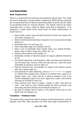 Page 47 of 53
1:13 Report Writer
Basic Requirement
There is a requirement for printing and exporting payroll data. This could
be lists of employees, net pay reports, deductions, BACS listings, payslips
etc. It would also have to feature positioning data so prints can be made
to pre-printed forms or in-house designs. The reports need to be easily
accessible from a menu, listed by report name and in categories. It is
proposed a single report writer could cover all these requirements. It
would have to:
 Have create, name, save and edit functions for both the report title
and report category (1)
 Select whether positional data is required or not (see positional data
below) (1)
 Selectable font size and type (2)
 Have selectable page size (default A4) (2)
 Have a list of selectable data header types. E.g. Payroll Number,
Name, Date of Birth, Gross Pay, PAYE, etc. (1)
 Display values below each header (1)
 Selectable number of decimal places for figures (default should be
2) (2)
 For payroll payments and deduction, both voluntary and statutory,
such as Gross Pay, Pension, PAYE, NI, Net pay etc., have the value
selectable by period or year to date (1)
 Have an exclusion list, for example, to create a list without anyone
who has a leaver date (1)
 Use operands for data matching, such as ‘=’ ‘<’ ‘>’ ‘=<’ ‘=>’ (equal
to, smaller than, greater than, equal to or smaller than, equal to or
greater than). E.g., there may be a need to produce a list of all
current employees aged 22 or over, aged 65 or under, with annual
earnings of £10,000 or more (2)
 Have printing with ‘print to paper’, ‘export to PDF’, and ‘print to
view’ – the ‘print to view’ should display the data on screen, and
have drag and drop directly into Microsoft products (1)
 Be able to display lists of prints in the payroll menu and to sort
those lists by category (1)
Templates – Positional Data
The report writer needs to be able to produce printed documents, such as
payslips and P45s. Both payslips and P45s have legal requirements to
 