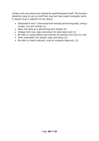 Page 48 of 53
comply with and need to be created by qualified payroll staff. The function
should be easy to use by staff that may not have expert computer skills.
It should have in addition to the above:
 Selectable X and Y (horizontal and vertical) positioning data, using a
simple ‘nnn,nnn’ format (1)
 Show the data on a positioning grid display (2)
 Change font size, type and colour for each data item (1)
 Be able to create tables and outlines by position and size (1) and,
 Have selectable line weight, type and colour (2)
 Be able to import pictures, such as company logos etc. (1)
 