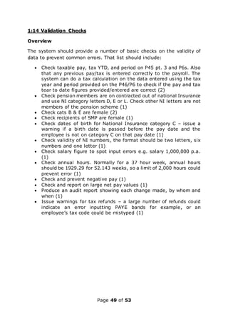 Page 49 of 53
1:14 Validation Checks
Overview
The system should provide a number of basic checks on the validity of
data to prevent common errors. That list should include:
 Check taxable pay, tax YTD, and period on P45 pt. 3 and P6s. Also
that any previous pay/tax is entered correctly to the payroll. The
system can do a tax calculation on the data entered using the tax
year and period provided on the P46/P6 to check if the pay and tax
tear to date figures provided/entered are correct (2)
 Check pension members are on contracted out of national Insurance
and use NI category letters D, E or L. Check other NI letters are not
members of the pension scheme (1)
 Check cats B & E are female (2)
 Check recipients of SMP are female (1)
 Check dates of birth for National Insurance category C – issue a
warning if a birth date is passed before the pay date and the
employee is not on category C on that pay date (1)
 Check validity of NI numbers, the format should be two letters, six
numbers and one letter (1)
 Check salary figure to spot input errors e.g. salary 1,000,000 p.a.
(1)
 Check annual hours. Normally for a 37 hour week, annual hours
should be 1929.29 for 52.143 weeks, so a limit of 2,000 hours could
prevent error (1)
 Check and prevent negative pay (1)
 Check and report on large net pay values (1)
 Produce an audit report showing each change made, by whom and
when (1)
 Issue warnings for tax refunds – a large number of refunds could
indicate an error inputting PAYE bands for example, or an
employee’s tax code could be mistyped (1)
 