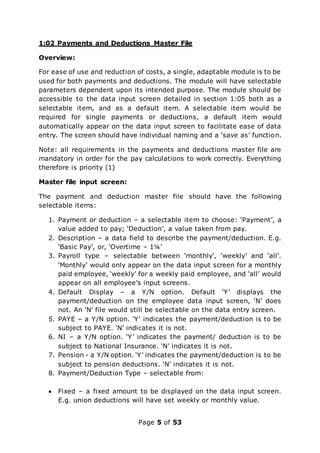 Page 5 of 53
1:02 Payments and Deductions Master File
Overview:
For ease of use and reduction of costs, a single, adaptable module is to be
used for both payments and deductions. The module will have selectable
parameters dependent upon its intended purpose. The module should be
accessible to the data input screen detailed in section 1:05 both as a
selectable item, and as a default item. A selectable item would be
required for single payments or deductions, a default item would
automatically appear on the data input screen to facilitate ease of data
entry. The screen should have individual naming and a ‘save as’ function.
Note: all requirements in the payments and deductions master file are
mandatory in order for the pay calculations to work correctly. Everything
therefore is priority (1)
Master file input screen:
The payment and deduction master file should have the following
selectable items:
1. Payment or deduction – a selectable item to choose: ‘Payment’, a
value added to pay; ‘Deduction’, a value taken from pay.
2. Description – a data field to describe the payment/deduction. E.g.
‘Basic Pay’, or, ‘Overtime – 1¼’
3. Payroll type – selectable between ‘monthly’, ‘weekly’ and ‘all’.
‘Monthly’ would only appear on the data input screen for a monthly
paid employee, ‘weekly’ for a weekly paid employee, and ‘all’ would
appear on all employee’s input screens.
4. Default Display – a Y/N option. Default ‘Y’ displays the
payment/deduction on the employee data input screen, ‘N’ does
not. An ‘N’ file would still be selectable on the data entry screen.
5. PAYE – a Y/N option. ‘Y’ indicates the payment/deduction is to be
subject to PAYE. ‘N’ indicates it is not.
6. NI – a Y/N option. ‘Y’ indicates the payment/ deduction is to be
subject to National Insurance. ‘N’ indicates it is not.
7. Pension - a Y/N option. ‘Y’ indicates the payment/deduction is to be
subject to pension deductions. ‘N’ indicates it is not.
8. Payment/Deduction Type – selectable from:
 Fixed – a fixed amount to be displayed on the data input screen.
E.g. union deductions will have set weekly or monthly value.
 