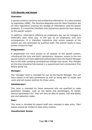 Page 50 of 53
1:15 Security and Access
Overview:
A payroll contains sensitive and confidential information. It is also covered
by legislation: HMRC, The Pensions Regulator and the Data Protection Act
all have legislation covering the storage of information used for payroll
purposes. It is essential therefore only authorised personnel have access
to the payroll system.
In addition, information affecting an employee’s pay can be changed to
drastically alter their pay, or the pay of all employees with dire
consequences. It is therefore imperative that certain aspects of the
system are only accessible by qualified staff. The system needs to have
access limited by type.
Programmer:
A programmer will have access to all aspects of the payroll system,
including all the ‘nuts and bolts’ calculations. However, access to the live
payroll system will need additional authorisation from the Payroll Manager
due to the wide sweeping consequences change may cause. Any changes
at this level should be fully tested in a quarantined test environment first
before going live.
Manager:
The ‘manager’ level is intended for use by the Payroll Manager. This will
have access to all data parameters as well as being able to create new
users and set access controls for those users.
Administrator:
This level is intended for those personnel who are qualified to make
parameter changes, such as tax bands and percentages, NI bands,
pension parameters etc. They will also be able to create, edit and delete
pay and deduction codes.
User:
This level is intended for payroll staff only involved in data entry. Their
access should be limited to data entry screens.
Unauthorised Access
 
