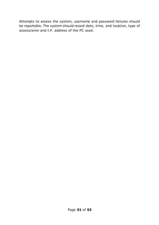 Page 51 of 53
Attempts to access the system, username and password failures should
be reportable. The system should record date, time, and location, type of
access/error and I.P. address of the PC used.
 