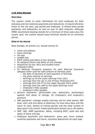 Page 52 of 53
1:16 Data Storage
Overview
The system needs to store information for each employee for both
statutory and non-statutory payments and deductions. It should reference
those to the tax year, pay period and employee. It should store period
payments and deductions as well as year to date amounts. Although
HMRC recommend keeping records for a minimum of three years plus the
current year, the system should keep historical records for an unlimited
period.
Data to be stored
Data storage, all priority (1), should consist of:
 name and address
 gross earnings
 net pay
 taxable pay
 PAYE coding and dates of any changes
 NI category letters and dates of any changes
 deductions for tax, NICs and student loans
 employer's NICs
 for National Insurance purposes for each National Insurance
category letter used for each amount of earnings paid:
o the date of payment of each payment of earnings
o the gross amount of earnings
o earnings up to the Lower earnings limit (LEL)
o earnings from the LEL to the Primary Threshold (PT)
o earnings from the PT to the Upper Accruals Point (UAP)
o earnings from the UAP to the Upper Earnings Limit
o employee's NICs payable
o employer's NICs payable
 pension payments: pensionable pay, deductions, percentages
applied and dates of change, for employee’s and employer’s
pensions
 SSP payments: average weekly earnings and for what period; SSP
paid, start and end dates of absences, for how many days and the
value of each, details of linking periods and the total number of
days paid in the current linked qualification period (up to 28 weeks)
 SMP, SAP, ASPP payments: dates, including EWC, start and end
dates of leave and pay
 Employee payments and deductions: gross pay, hours worked,
overtime payments and hours, voluntary deductions for each type
 