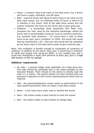 Page 6 of 53
 Value – a numeric value to be input on the data entry. E.g. a bonus
will have a single, individual, one-off value.
 Rate – uses the hourly rate figure to allow hours to be input via the
data input screen. E.g. an employee works 32 hours, a value of 32
is entered in the ‘hours’ field of the data entry screen and the
system multiplies the hours by the hourly rate to give gross pay.
 Multiplier – a percentage value associated with ‘Rate’ only.
Increases the ‘rate’ value by the multiplier percentage. Allows the
hourly rate to accommodate variations such as overtime premiums.
E.g. payment code ‘Overtime – 1¼’ would have a ‘rate’ to allow
hours to be input, and a ‘multiplier’ of 125%. The hourly rate would
then by multiplied by 1.25 – that new rate would then be multiplied
by the hours input to the data entry screen to give overtime pay.
Note: This multiplier is flexible enough to incorporate all variations of
overtime. In addition to the above, basic plus ½ would have a multiplier
of 150% and double time would be 200%. It isn’t needed now, but it
could also incorporate a night shift premium of basic pay, plus a ⅓ night
shift premium of 33% for example.
Additional requirements:
 GL code – a general ledger code selectable via a drop down box.
The code should be selectable from a list made available by the
Accounts Module. There should be the ability to directly type the
code if it is known. The payroll system can then correctly post any
payment or deduction to the correct expense/balance sheet code as
required.
 Add – the payment/deduction screen needs an add function in the
main payroll parameters menu to create a new blank record.
 Name – a full name and a short code to identify the record.
 Save – the screen needs a save function to save the record.
 Edit – the screen needs an edit function to change data.
 