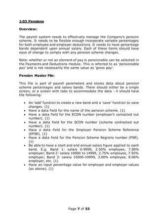 Page 7 of 53
1:03 Pensions
Overview:
The payroll system needs to effectively manage the Company’s pension
scheme. It needs to be flexible enough incorporate variable percentages
for both employee and employer deductions. It needs to have percentage
bands dependent upon annual salary. Each of these items should have
ease of change to comply with any pension scheme changes.
Note: whether or not an element of pay is pensionable can be selected in
the Payments and Deductions module. This is referred to as ‘pensionable
pay’ and is not necessarily the same value as ‘gross pay’.
Pension Master File:
This file is part of payroll parameters and stores data about pension
scheme percentages and salary bands. There should either be a single
screen, or a screen with tabs to accommodate the data - it should have
the following:
 An ‘add’ function to create a new band and a ‘save’ function to save
changes. (1)
 Have a data field for the name of the pension scheme. (1)
 Have a data field for the ECON number (employer’s contacted out
number). (1)
 Have a data field for the SCON number (scheme contracted out
number). (1)
 Have a data field for the Employer Pension Scheme Reference
(EPSR). (1)
 Have a data field for the Pension Scheme Registry number (PSR).
(1)
 Be able to have a start and end annual salary figure applied to each
band. E.g. Band 1: salary 0-9999, 2.50% employee, 7.00%
employer; Band 2: salary 10000 to 14999, 2.75% employee, 7.50%
employer; Band 3: salary 15000-19999, 3.00% employee, 8.00%
employer, etc. (1)
 Have an input percentage value for employee and employer values
(as above). (1)
 
