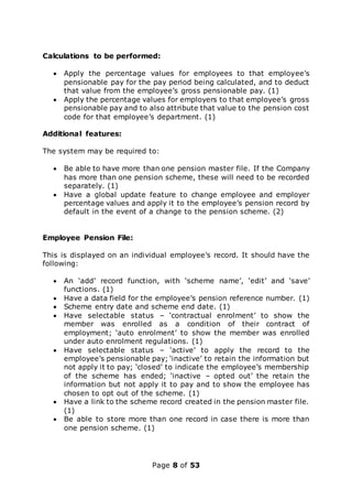 Page 8 of 53
Calculations to be performed:
 Apply the percentage values for employees to that employee’s
pensionable pay for the pay period being calculated, and to deduct
that value from the employee’s gross pensionable pay. (1)
 Apply the percentage values for employers to that employee’s gross
pensionable pay and to also attribute that value to the pension cost
code for that employee’s department. (1)
Additional features:
The system may be required to:
 Be able to have more than one pension master file. If the Company
has more than one pension scheme, these will need to be recorded
separately. (1)
 Have a global update feature to change employee and employer
percentage values and apply it to the employee’s pension record by
default in the event of a change to the pension scheme. (2)
Employee Pension File:
This is displayed on an individual employee’s record. It should have the
following:
 An ‘add’ record function, with ‘scheme name’, ‘edit’ and ‘save’
functions. (1)
 Have a data field for the employee’s pension reference number. (1)
 Scheme entry date and scheme end date. (1)
 Have selectable status – ‘contractual enrolment’ to show the
member was enrolled as a condition of their contract of
employment; ‘auto enrolment’ to show the member was enrolled
under auto enrolment regulations. (1)
 Have selectable status – ‘active’ to apply the record to the
employee’s pensionable pay; ‘inactive’ to retain the information but
not apply it to pay; ‘closed’ to indicate the employee’s membership
of the scheme has ended; ‘inactive – opted out’ the retain the
information but not apply it to pay and to show the employee has
chosen to opt out of the scheme. (1)
 Have a link to the scheme record created in the pension master file.
(1)
 Be able to store more than one record in case there is more than
one pension scheme. (1)
 
