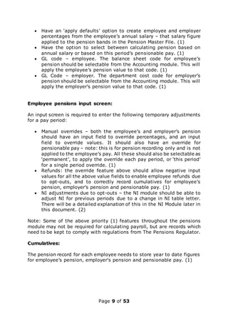 Page 9 of 53
 Have an ‘apply defaults’ option to create employee and employer
percentages from the employee’s annual salary – that salary figure
applied to the pension bands in the Pension Master File. (1)
 Have the option to select between calculating pension based on
annual salary or based on this period’s pensionable pay. (1)
 GL code – employee. The balance sheet code for employee’s
pension should be selectable from the Accounting module. This will
apply the employee’s pension value to that code. (1)
 GL Code – employer. The department cost code for employer’s
pension should be selectable from the Accounting module. This will
apply the employer’s pension value to that code. (1)
Employee pensions input screen:
An input screen is required to enter the following temporary adjustments
for a pay period:
 Manual overrides – both the employee’s and employer’s pension
should have an input field to override percentages, and an input
field to override values. It should also have an override for
pensionable pay – note: this is for pension recording only and is not
applied to the employee’s pay. All these should also be selectable as
‘permanent’, to apply the override each pay period, or ‘this period’
for a single period override. (1)
 Refunds: the override feature above should allow negative input
values for all the above value fields to enable employee refunds due
to opt-outs, and to correctly record cumulatives for employee’s
pension, employer’s pension and pensionable pay. (1)
 NI adjustments due to opt-outs – the NI module should be able to
adjust NI for previous periods due to a change in NI table letter.
There will be a detailed explanation of this in the NI Module later in
this document. (2)
Note: Some of the above priority (1) features throughout the pensions
module may not be required for calculating payroll, but are records which
need to be kept to comply with regulations from The Pensions Regulator.
Cumulatives:
The pension record for each employee needs to store year to date figures
for employee’s pension, employer’s pension and pensionable pay. (1)
 