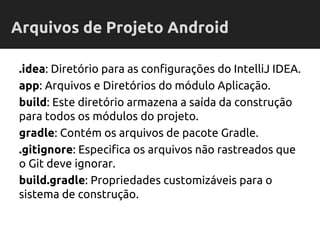 .idea: Diretório para as configurações do IntelliJ IDEA.
app: Arquivos e Diretórios do módulo Aplicação.
build: Este diretório armazena a saída da construção
para todos os módulos do projeto.
gradle: Contém os arquivos de pacote Gradle.
.gitignore: Especifica os arquivos não rastreados que
o Git deve ignorar.
build.gradle: Propriedades customizáveis para o
sistema de construção.
Arquivos de Projeto Android
 