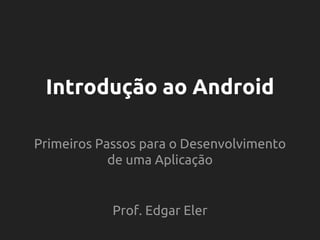 Introdução ao Android
Primeiros Passos para o Desenvolvimento
de uma Aplicação
Prof. Edgar Eler
 