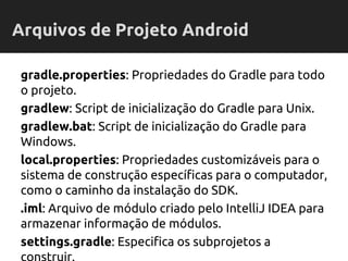 gradle.properties: Propriedades do Gradle para todo
o projeto.
gradlew: Script de inicialização do Gradle para Unix.
gradlew.bat: Script de inicialização do Gradle para
Windows.
local.properties: Propriedades customizáveis para o
sistema de construção específicas para o computador,
como o caminho da instalação do SDK.
.iml: Arquivo de módulo criado pelo IntelliJ IDEA para
armazenar informação de módulos.
settings.gradle: Especifica os subprojetos a
Arquivos de Projeto Android
 