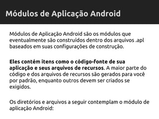 Módulos de Aplicação Android são os módulos que
eventualmente são construídos dentro dos arquivos .apl
baseados em suas configurações de construção.
Eles contém itens como o código-fonte de sua
aplicação e seus arquivos de recursos. A maior parte do
código e dos arquivos de recursos são gerados para você
por padrão, enquanto outros devem ser criados se
exigidos.
Os diretórios e arquivos a seguir contemplam o módulo de
aplicação Android:
Módulos de Aplicação Android
 