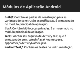 build/: Contém as pastas de construção para as
variantes de construção especificadas. É armazenado
no módulo principal da aplicação.
libs/: Contém bibliotecas privadas. É armazenado no
módulo principal da aplicação.
src/: Contém seu arquivo de Activity raiz, que é
armazenado em src/main/java/ <namespace.
appname>/<ActivityName>.java.
androidTest/: Contém os testes de instrumentação.
Módulos de Aplicação Android
 