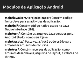main/java/com.<project>.<app>: Contém codigo-
fonte Java para as activities da aplicação.
main/jni/: Contém código nativo usado na Java
Native Interface (JNI).
main/gen/: Contém os arquivos Java gerados pelo
Android Studo, como seu R.java.
main/assets/: Pasta vazia. Você pode usá-lo para
armazenar arquivos de recursos.
main/res/: Contém recursos da aplicação, como
arquivos desenháveis, arquivos de layout, e valores de
strings.
Módulos de Aplicação Android
 