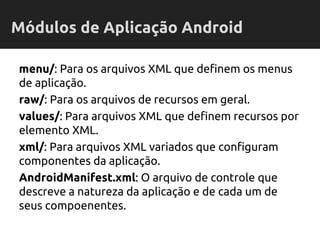 menu/: Para os arquivos XML que definem os menus
de aplicação.
raw/: Para os arquivos de recursos em geral.
values/: Para arquivos XML que definem recursos por
elemento XML.
xml/: Para arquivos XML variados que configuram
componentes da aplicação.
AndroidManifest.xml: O arquivo de controle que
descreve a natureza da aplicação e de cada um de
seus compoenentes.
Módulos de Aplicação Android
 