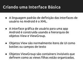● A linguagem padrão de definição das interfaces de
usuário no Android é o XML.
● A interface gráfica de usuário para uma app
Android é construída usando a hierarquia de
objetos View e ViewGroup.
● Objetos View são normalmente itens de UI como
botões ou campos de texto
● Objetos ViewGroup são containers invisíveis que
definem como as views filhas estão organizadas.
Criando uma Interface Básica
 
