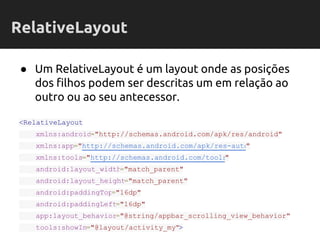 ● Um RelativeLayout é um layout onde as posições
dos filhos podem ser descritas um em relação ao
outro ou ao seu antecessor.
<RelativeLayout
xmlns:android="http://schemas.android.com/apk/res/android"
xmlns:app="http://schemas.android.com/apk/res-auto"
xmlns:tools="http://schemas.android.com/tools"
android:layout_width="match_parent"
android:layout_height="match_parent"
android:paddingTop="16dp"
android:paddingLeft="16dp"
app:layout_behavior="@string/appbar_scrolling_view_behavior"
tools:showIn="@layout/activity_my">
RelativeLayout
 
