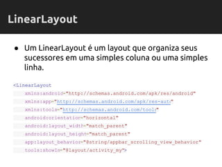 ● Um LinearLayout é um layout que organiza seus
sucessores em uma simples coluna ou uma simples
linha.
<LinearLayout
xmlns:android="http://schemas.android.com/apk/res/android"
xmlns:app="http://schemas.android.com/apk/res-auto"
xmlns:tools="http://schemas.android.com/tools"
android:orientation="horizontal"
android:layout_width="match_parent"
android:layout_height="match_parent"
app:layout_behavior="@string/appbar_scrolling_view_behavior"
tools:showIn="@layout/activity_my">
LinearLayout
 