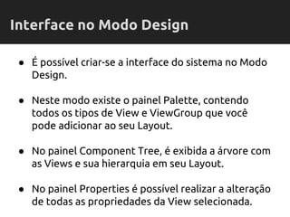 ● É possível criar-se a interface do sistema no Modo
Design.
● Neste modo existe o painel Palette, contendo
todos os tipos de View e ViewGroup que você
pode adicionar ao seu Layout.
● No painel Component Tree, é exibida a árvore com
as Views e sua hierarquia em seu Layout.
● No painel Properties é possível realizar a alteração
de todas as propriedades da View selecionada.
Interface no Modo Design
 
