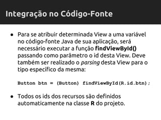 ● Para se atribuir determinada View a uma variável
no código-fonte Java de sua aplicação, será
necessário executar a função findViewById()
passando como parâmetro o id desta View. Deve
também ser realizado o parsing desta View para o
tipo específico da mesma:
Button btn = (Button) findViewById(R.id.btn);
● Todos os ids dos recursos são definidos
automaticamente na classe R do projeto.
Integração no Código-Fonte
 