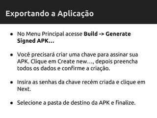 ● No Menu Principal acesse Build -> Generate
Signed APK…
● Você precisará criar uma chave para assinar sua
APK. Clique em Create new…, depois preencha
todos os dados e confirme a criação.
● Insira as senhas da chave recém criada e clique em
Next.
● Selecione a pasta de destino da APK e finalize.
Exportando a Aplicação
 