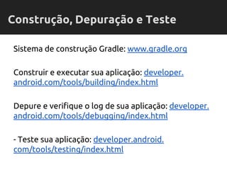 Sistema de construção Gradle: www.gradle.org
Construir e executar sua aplicação: developer.
android.com/tools/building/index.html
Depure e verifique o log de sua aplicação: developer.
android.com/tools/debugging/index.html
- Teste sua aplicação: developer.android.
com/tools/testing/index.html
Construção, Depuração e Teste
 
