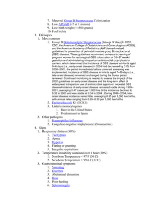 7. Maternal Group B Streptococcus Colonization
8. Low APGAR (<5 at 1 minute)
9. Low birth weight (<1500 grams)
10. Foul lochia
3. Etiologies
1. Most common
1. Group B Beta-hemolytic Streptococcus (Group B Strep)In 2002,
CDC, the American College of Obstetricians and Gynecologists (ACOG),
and the American Academy of Pediatrics (AAP) issued revised
guidelines for prevention of perinatal invasive group B streptococcal
(GBS) disease. These guidelines recommend universal screening of
pregnant women for rectovaginal GBS colonization at 35--37 weeks'
gestation and administering intrapartum antimicrobial prophylaxis to
carriers. which determined that incidence of GBS disease in infants aged
0--6 days (i.e., early-onset disease) in 2004 had decreased by 31% from
2000--2001, the period immediately before universal screening was
implemented. Incidence of GBS disease in infants aged 7--89 days (i.e.,
late-onset disease) remained unchanged during the 9-year period
reviewed. Continued monitoring is needed to assess the impact of the
2002 guidelines on early-onset disease and the long-term effect of
widespread intrapartum use of antimicrobial agents on neonatal GBS
diseaseIncidence of early-onset disease remained stable during 1999--
2001, averaging 0.47 cases per 1,000 live births incidence declined to
0.32 in 2003 and was stable at 0.34 in 2004 . During 1996--2004, late-
onset disease incidence varied little, averaging 0.35 per 1,000 live births,
with annual rates ranging from 0.29--0.39 per 1,000 live births
2. Escherichia coli K1 (ECK1)
3. Listeria monocytogenes
1. Rare in the United States
2. Predominant in Spain
2. Other pathogens
1. Haemophilus Influenzae
2. Coagulase-negative staphylococci (Nosocomial)
4. Signs
1. Respiratory distress (90%)
1. Tachypnea
2. Apnea
3. Hypoxia
4. Flaring or grunting
5. Irregular respirations
2. Temperature instability sustained over 1 hour (30%)
1. Newborn Temperature < 97 F (36 C)
2. Newborn Temperature > 99.6 F (37 C)
3. Gastrointestinal symptoms
1. Vomiting
2. Diarrhea
3. Abdominal distention
4. Ileus
5. Poor feeding
6. Splenomegaly
 