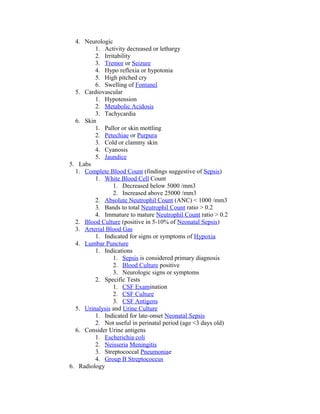 4. Neurologic
1. Activity decreased or lethargy
2. Irritability
3. Tremor or Seizure
4. Hypo reflexia or hypotonia
5. High pitched cry
6. Swelling of Fontanel
5. Cardiovascular
1. Hypotension
2. Metabolic Acidosis
3. Tachycardia
6. Skin
1. Pallor or skin mottling
2. Petechiae or Purpura
3. Cold or clammy skin
4. Cyanosis
5. Jaundice
5. Labs
1. Complete Blood Count (findings suggestive of Sepsis)
1. White Blood Cell Count
1. Decreased below 5000 /mm3
2. Increased above 25000 /mm3
2. Absolute Neutrophil Count (ANC) < 1000 /mm3
3. Bands to total Neutrophil Count ratio > 0.2
4. Immature to mature Neutrophil Count ratio > 0.2
2. Blood Culture (positive in 5-10% of Neonatal Sepsis)
3. Arterial Blood Gas
1. Indicated for signs or symptoms of Hypoxia
4. Lumbar Puncture
1. Indications
1. Sepsis is considered primary diagnosis
2. Blood Culture positive
3. Neurologic signs or symptoms
2. Specific Tests
1. CSF Examination
2. CSF Culture
3. CSF Antigens
5. Urinalysis and Urine Culture
1. Indicated for late-onset Neonatal Sepsis
2. Not useful in perinatal period (age <3 days old)
6. Consider Urine antigens
1. Escherichia coli
2. Neisseria Meningitis
3. Streptococcal Pneumoniae
4. Group B Streptococcus
6. Radiology
 