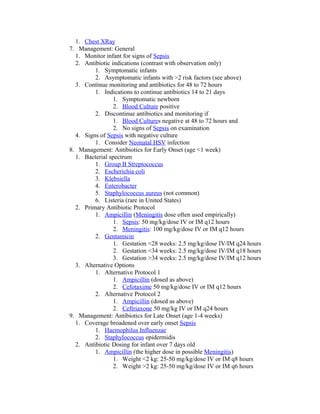1. Chest XRay
7. Management: General
1. Monitor infant for signs of Sepsis
2. Antibiotic indications (contrast with observation only)
1. Symptomatic infants
2. Asymptomatic infants with >2 risk factors (see above)
3. Continue monitoring and antibiotics for 48 to 72 hours
1. Indications to continue antibiotics 14 to 21 days
1. Symptomatic newborn
2. Blood Culture positive
2. Discontinue antibiotics and monitoring if
1. Blood Cultures negative at 48 to 72 hours and
2. No signs of Sepsis on examination
4. Signs of Sepsis with negative culture
1. Consider Neonatal HSV infection
8. Management: Antibiotics for Early Onset (age <1 week)
1. Bacterial spectrum
1. Group B Streptococcus
2. Escherichia coli
3. Klebsiella
4. Enterobacter
5. Staphylococcus aureus (not common)
6. Listeria (rare in United States)
2. Primary Antibiotic Protocol
1. Ampicillin (Meningitis dose often used empirically)
1. Sepsis: 50 mg/kg/dose IV or IM q12 hours
2. Meningitis: 100 mg/kg/dose IV or IM q12 hours
2. Gentamicin
1. Gestation <28 weeks: 2.5 mg/kg/dose IV/IM q24 hours
2. Gestation <34 weeks: 2.5 mg/kg/dose IV/IM q18 hours
3. Gestation >34 weeks: 2.5 mg/kg/dose IV/IM q12 hours
3. Alternative Options
1. Alternative Protocol 1
1. Ampicillin (dosed as above)
2. Cefotaxime 50 mg/kg/dose IV or IM q12 hours
2. Alternative Protocol 2
1. Ampicillin (dosed as above)
2. Ceftriaxone 50 mg/kg IV or IM q24 hours
9. Management: Antibiotics for Late Onset (age 1-4 weeks)
1. Coverage broadened over early onset Sepsis
1. Haemophilus Influenzae
2. Staphylococcus epidermidis
2. Antibiotic Dosing for infant over 7 days old
1. Ampicillin (the higher dose in possible Meningitis)
1. Weight <2 kg: 25-50 mg/kg/dose IV or IM q8 hours
2. Weight >2 kg: 25-50 mg/kg/dose IV or IM q6 hours
 