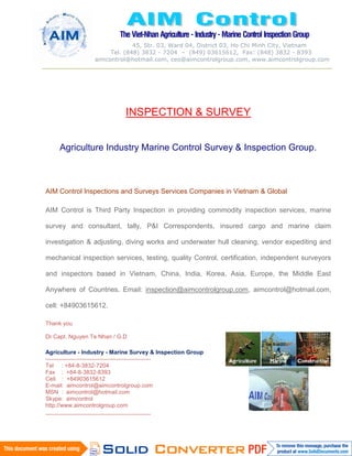 The Viet-Nhan Agriculture- Industry- Marine Control Inspection Group
45, Str. 03, Ward 04, District 03, Ho Chi Minh City, Vietnam
Tel. (848) 3832 - 7204 – (849) 03615612, Fax: (848) 3832 - 8393
aimcontrol@hotmail.com, ceo@aimcontrolgroup.com, www.aimcontrolgroup.com
Page 1 of 112
INSPECTION & SURVEY
Agriculture Industry Marine Control Survey & Inspection Group.
AIM Control Inspections and Surveys Services Companies in Vietnam & Global
AIM Control is Third Party Inspection in providing commodity inspection services, marine
survey and consultant, tally, P&I Correspondents, insured cargo and marine claim
investigation & adjusting, diving works and underwater hull cleaning, vendor expediting and
mechanical inspection services, testing, quality Control, certification, independent surveyors
and inspectors based in Vietnam, China, India, Korea, Asia, Europe, the Middle East
Anywhere of Countries. Email: inspection@aimcontrolgroup.com, aimcontrol@hotmail.com,
cell: +84903615612.
Thank you
Dr Capt. Nguyen Te Nhan / G.D
Agriculture - Industry - Marine Survey & Inspection Group
-------------------------------------------------------
Tel : +84-8-3832-7204
Fax : +84-8-3832-8393
Cell. : +84903615612
E-mail: aimcontrol@aimcontrolgroup.com
MSN : aimcontrol@hotmail.com
Skype: aimcontrol
http://www.aimcontrolgroup.com
-------------------------------------------------------
 