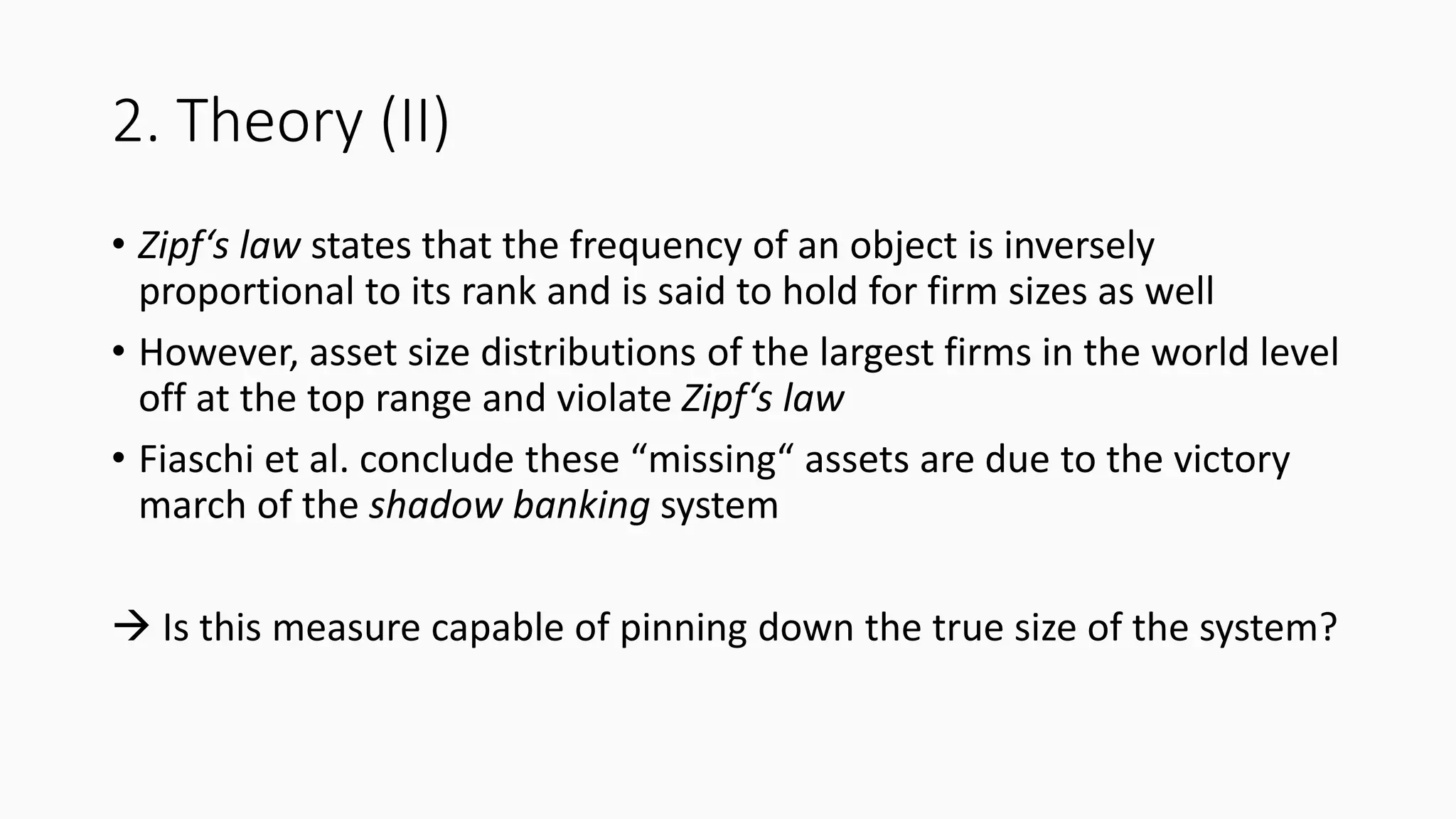 2. Theory (II)
• Zipf‘s law states that the frequency of an object is inversely
proportional to its rank and is said to hold for firm sizes as well
• However, asset size distributions of the largest firms in the world level
off at the top range and violate Zipf‘s law
• Fiaschi et al. conclude these “missing“ assets are due to the victory
march of the shadow banking system
 Is this measure capable of pinning down the true size of the system?
 