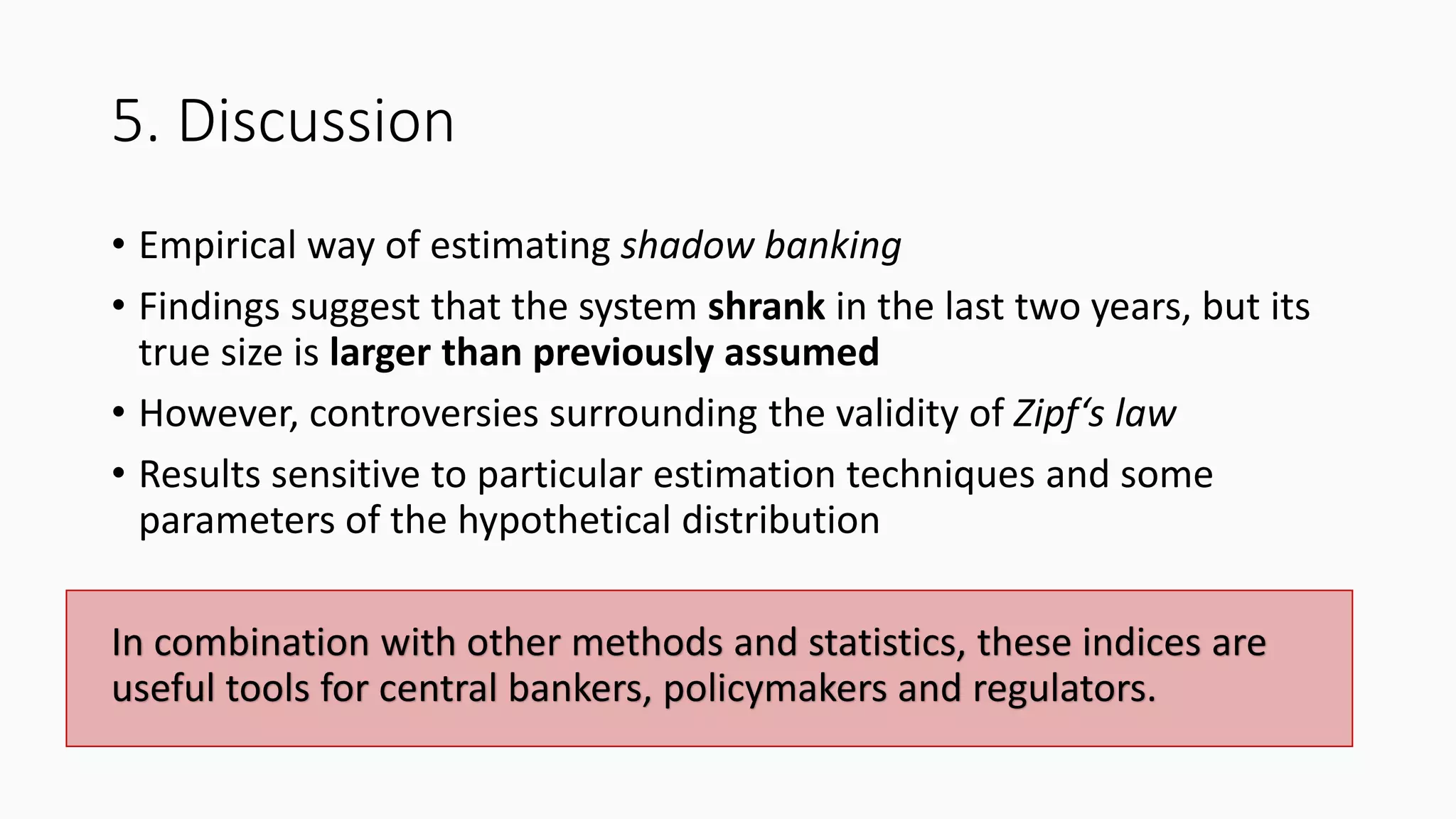 5. Discussion
• Empirical way of estimating shadow banking
• Findings suggest that the system shrank in the last two years, but its
true size is larger than previously assumed
• However, controversies surrounding the validity of Zipf‘s law
• Results sensitive to particular estimation techniques and some
parameters of the hypothetical distribution
In combination with other methods and statistics, these indices are
useful tools for central bankers, policymakers and regulators.
 